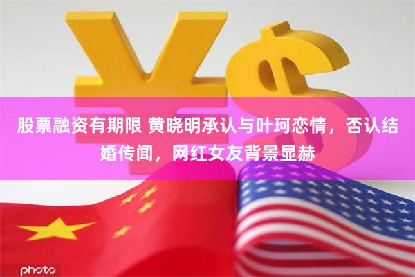 股票融资有期限 黄晓明承认与叶珂恋情，否认结婚传闻，网红女友背景显赫