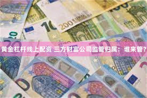 黄金杠杆线上配资 三方财富公司监管归属：谁来管？