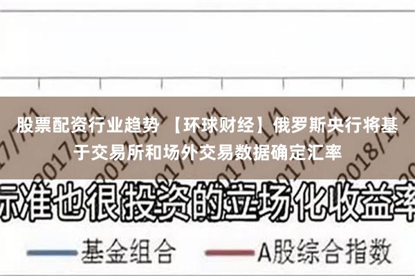 股票配资行业趋势 【环球财经】俄罗斯央行将基于交易所和场外交易数据确定汇率