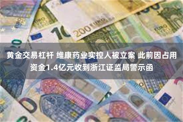 黄金交易杠杆 维康药业实控人被立案 此前因占用资金1.4亿元收到浙江证监局警示函