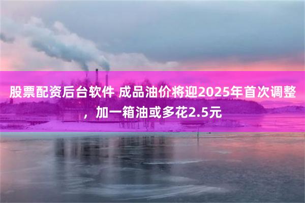 股票配资后台软件 成品油价将迎2025年首次调整，加一箱油或多花2.5元