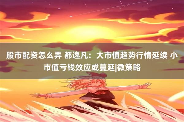 股市配资怎么弄 都逸凡：大市值趋势行情延续 小市值亏钱效应或蔓延|微策略