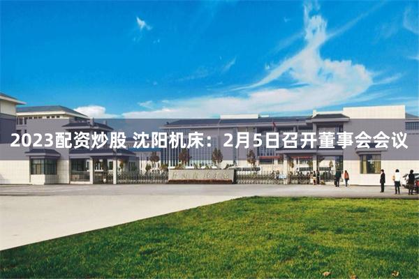 2023配资炒股 沈阳机床：2月5日召开董事会会议
