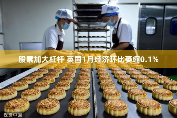 股票加大杠杆 英国1月经济环比萎缩0.1%