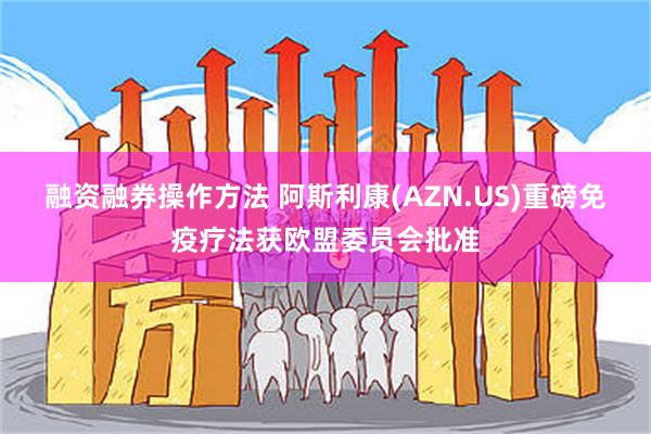 融资融券操作方法 阿斯利康(AZN.US)重磅免疫疗法获欧盟委员会批准