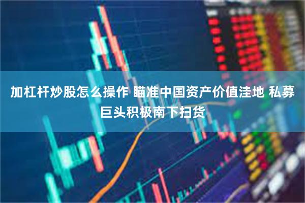 加杠杆炒股怎么操作 瞄准中国资产价值洼地 私募巨头积极南下扫货