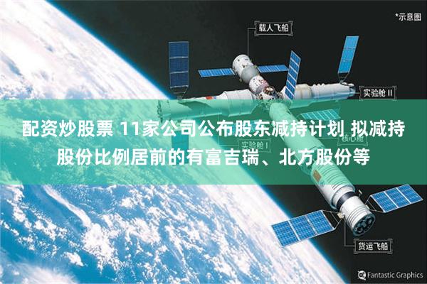 配资炒股票 11家公司公布股东减持计划 拟减持股份比例居前的有富吉瑞、北方股份等