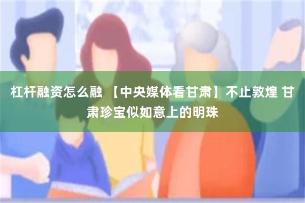 杠杆融资怎么融 【中央媒体看甘肃】不止敦煌 甘肃珍宝似如意上的明珠