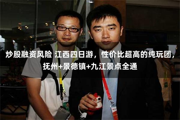 炒股融资风险 江西四日游，性价比超高的纯玩团，抚州+景德镇+九江景点全通