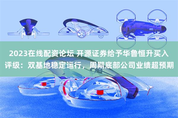 2023在线配资论坛 开源证券给予华鲁恒升买入评级：双基地稳定运行，周期底部公司业绩超预期