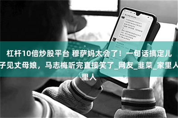 杠杆10倍炒股平台 穆萨妈太会了！一句话搞定儿子见丈母娘，马志梅听完直接笑了_网友_韭菜_家里人