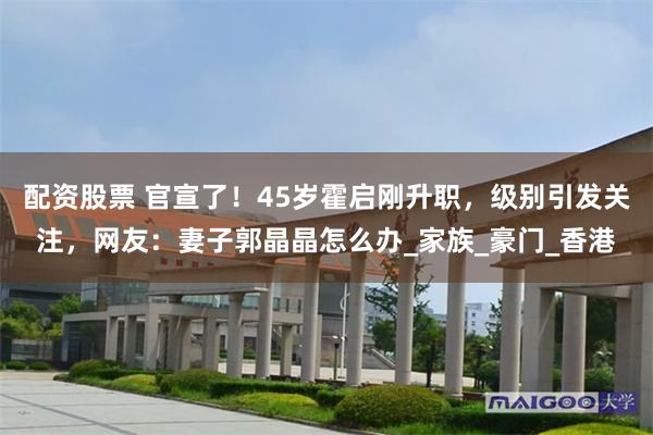 配资股票 官宣了！45岁霍启刚升职，级别引发关注，网友：妻子郭晶晶怎么办_家族_豪门_香港