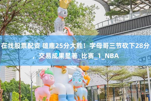 在线股票配资 雄鹿25分大胜！字母哥三节砍下28分，交易成果显著_比赛_1_NBA