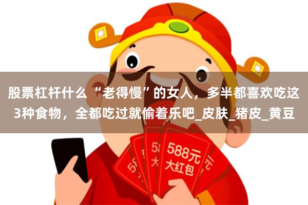 股票杠杆什么 “老得慢”的女人，多半都喜欢吃这3种食物，全都吃过就偷着乐吧_皮肤_猪皮_黄豆