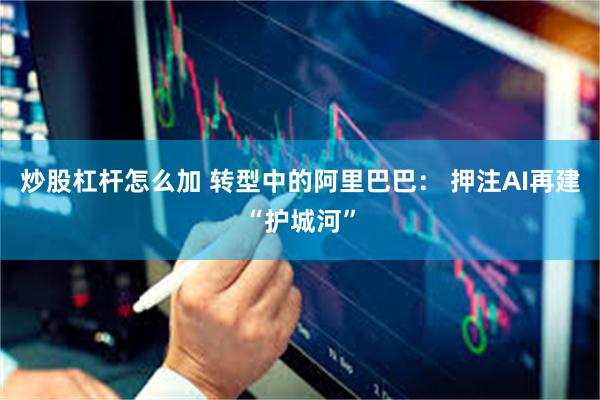 炒股杠杆怎么加 转型中的阿里巴巴： 押注AI再建“护城河”