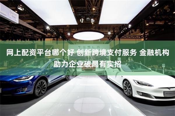 网上配资平台哪个好 创新跨境支付服务 金融机构助力企业破局有实招