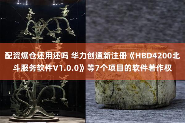 配资爆仓还用还吗 华力创通新注册《HBD4200北斗服务软件V1.0.0》等7个项目的软件著作权
