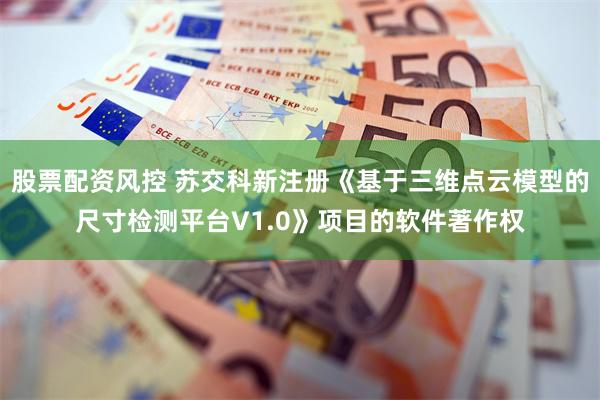股票配资风控 苏交科新注册《基于三维点云模型的尺寸检测平台V1.0》项目的软件著作权