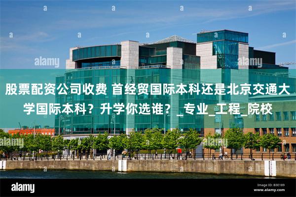 股票配资公司收费 首经贸国际本科还是北京交通大学国际本科？升学你选谁？_专业_工程_院校