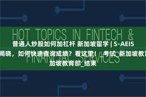 普通人炒股如何加杠杆 新加坡留学 | S-AEIS成绩即将揭晓，如何快速查询成绩？看这里！_考试_新加坡教育部_结果