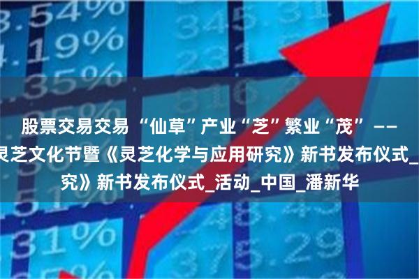 股票交易交易 “仙草”产业“芝”繁业“茂” ——2025年庐山有机灵芝文化节暨《灵芝化学与应用研究》新书发布仪式_活动_中国_潘新华