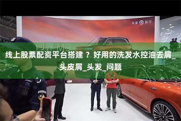 线上股票配资平台搭建 ？好用的洗发水控油去屑_头皮屑_头发_问题