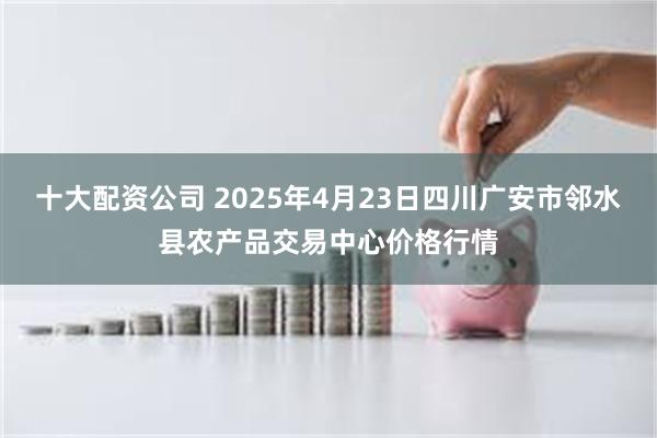 十大配资公司 2025年4月23日四川广安市邻水县农产品交易中心价格行情