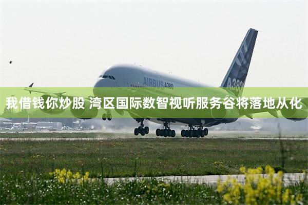 我借钱你炒股 湾区国际数智视听服务谷将落地从化