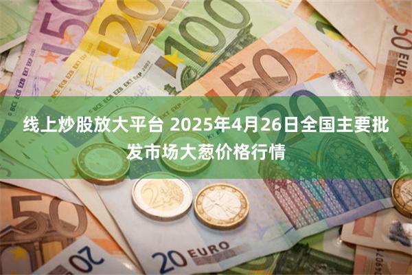线上炒股放大平台 2025年4月26日全国主要批发市场大葱价格行情