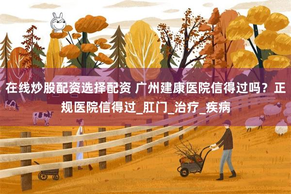 在线炒股配资选择配资 广州建康医院信得过吗？正规医院信得过_肛门_治疗_疾病