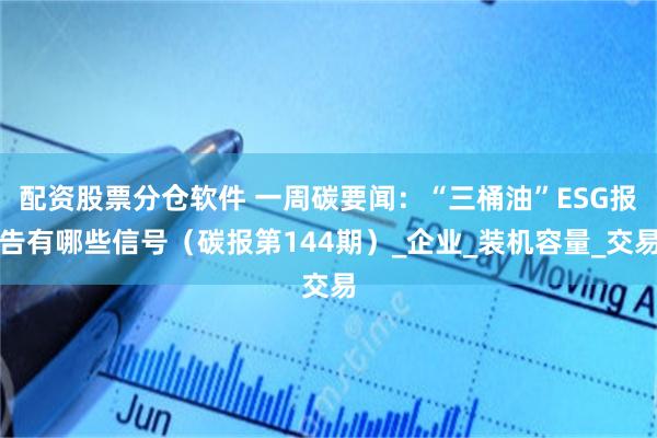 配资股票分仓软件 一周碳要闻：“三桶油”ESG报告有哪些信号（碳报第144期）_企业_装机容量_交易