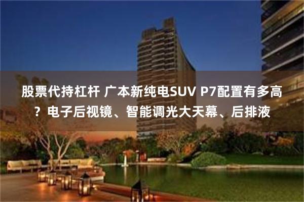 股票代持杠杆 广本新纯电SUV P7配置有多高？电子后视镜、智能调光大天幕、后排液
