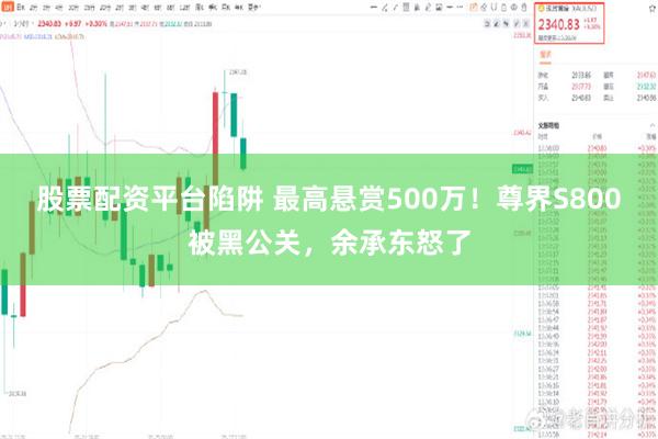 股票配资平台陷阱 最高悬赏500万！尊界S800被黑公关，余承东怒了