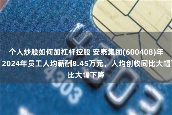 个人炒股如何加杠杆控股 安泰集团(600408)年报：2024年员工人均薪酬8.45万元，人均创收同比大幅下降