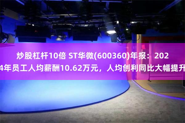 炒股杠杆10倍 ST华微(600360)年报：2024年员工人均薪酬10.62万元，人均创利同比大幅提升