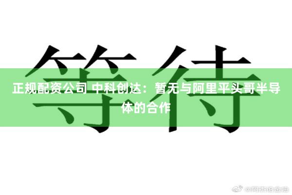 正规配资公司 中科创达：暂无与阿里平头哥半导体的合作