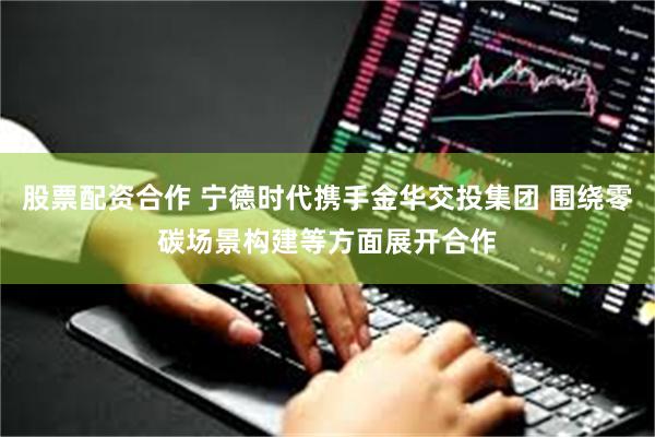 股票配资合作 宁德时代携手金华交投集团 围绕零碳场景构建等方面展开合作