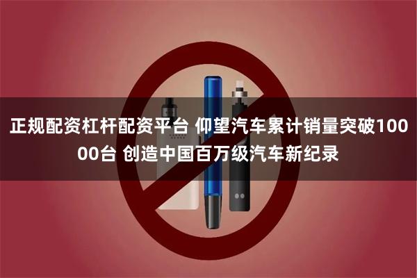 正规配资杠杆配资平台 仰望汽车累计销量突破10000台 创造中国百万级汽车新纪录