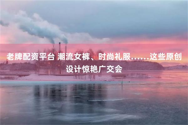 老牌配资平台 潮流女裤、时尚礼服……这些原创设计惊艳广交会