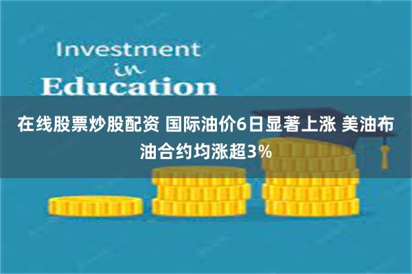 在线股票炒股配资 国际油价6日显著上涨 美油布油合约均涨超3%