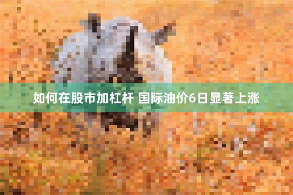 如何在股市加杠杆 国际油价6日显著上涨
