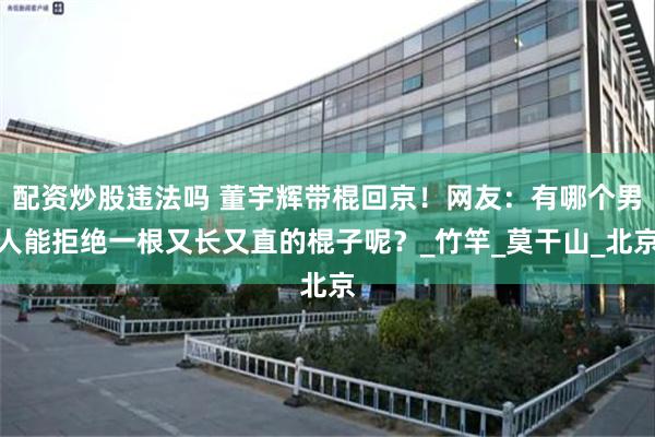 配资炒股违法吗 董宇辉带棍回京！网友：有哪个男人能拒绝一根又长又直的棍子呢？_竹竿_莫干山_北京