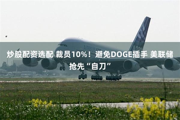 炒股配资选配 裁员10%！避免DOGE插手 美联储抢先“自刀”