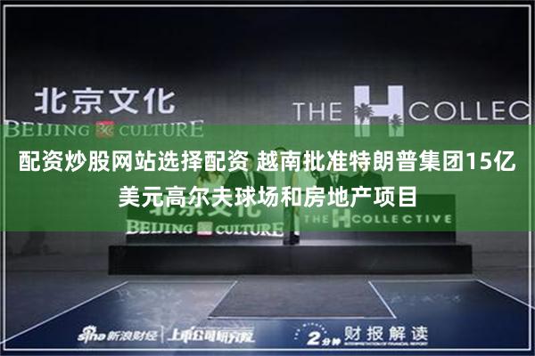 配资炒股网站选择配资 越南批准特朗普集团15亿美元高尔夫球场和房地产项目