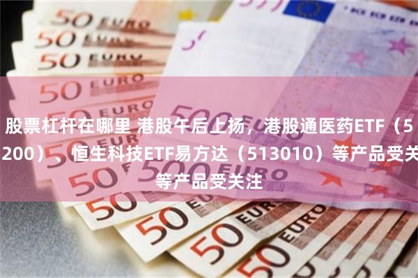 股票杠杆在哪里 港股午后上扬，港股通医药ETF（513200）、恒生科技ETF易方达（513010）等产品受关注