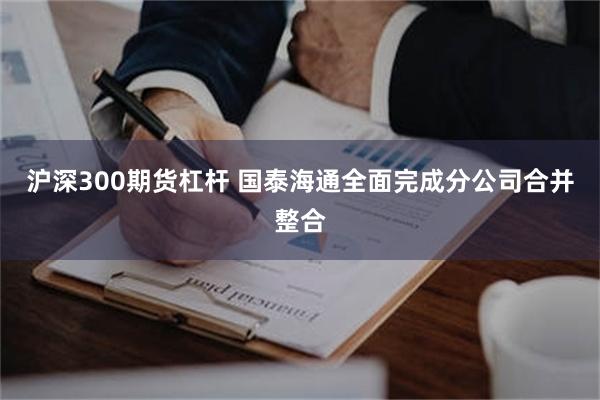 沪深300期货杠杆 国泰海通全面完成分公司合并整合