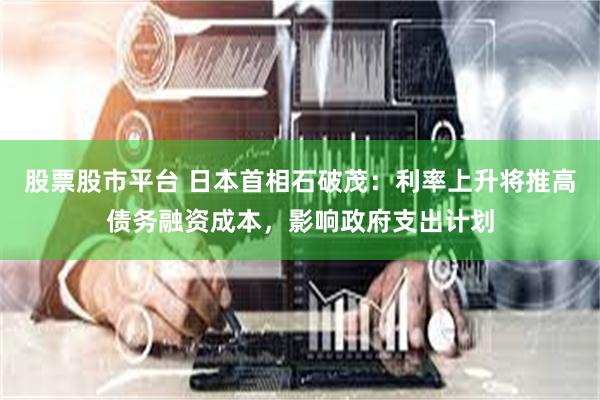 股票股市平台 日本首相石破茂：利率上升将推高债务融资成本，影响政府支出计划