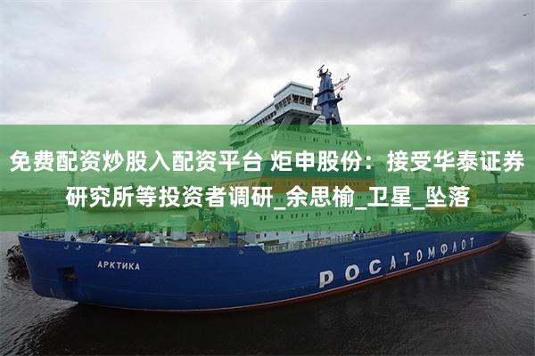 免费配资炒股入配资平台 炬申股份：接受华泰证券研究所等投资者调研_余思榆_卫星_坠落