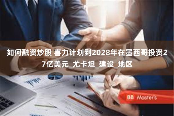 如何融资炒股 喜力计划到2028年在墨西哥投资27亿美元_尤卡坦_建设_地区