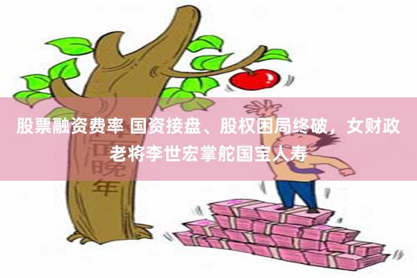 股票融资费率 国资接盘、股权困局终破，女财政老将李世宏掌舵国宝人寿